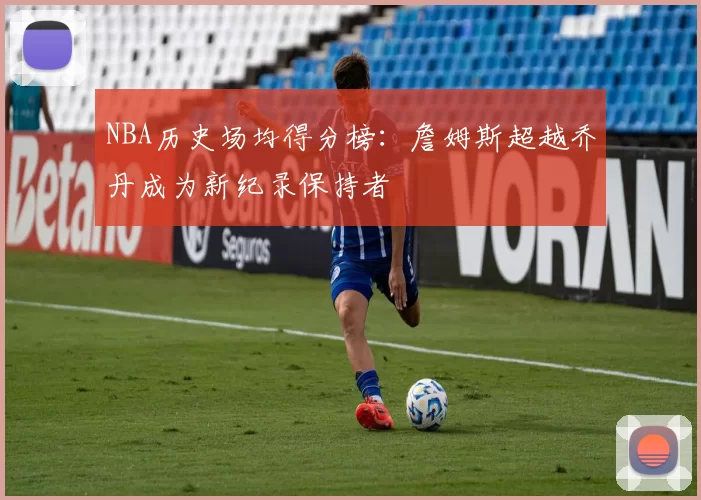 NBA历史场均得分榜:詹姆斯超越乔丹成为新纪录保持者