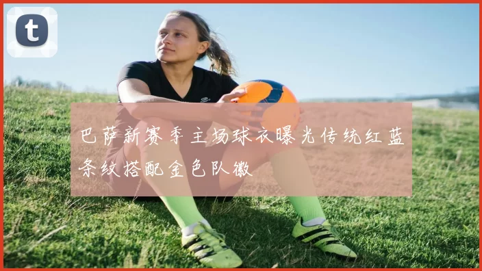 巴萨新赛季主场球衣曝光传统红蓝条纹搭配金色队徽