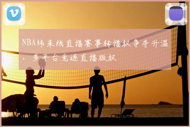 NBA纬来线直播赛事转播权争夺升温，多平台竞逐直播版权