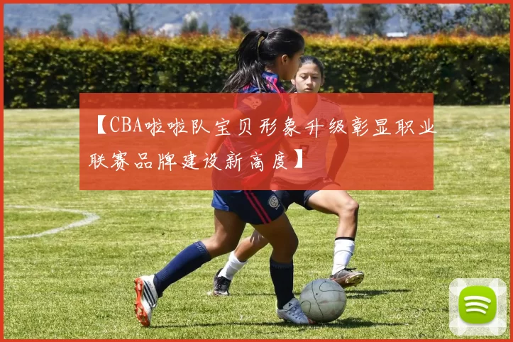 【CBA啦啦队宝贝形象升级彰显职业联赛品牌建设新高度】