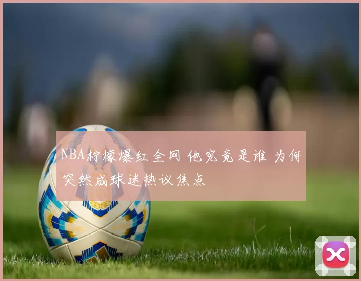 NBA柠檬爆红全网 他究竟是谁 为何突然成球迷热议焦点