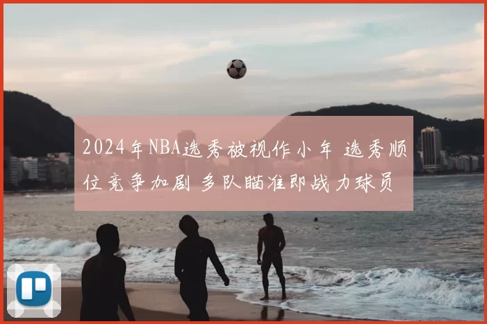 2024年NBA选秀被视作小年 选秀顺位竞争加剧 多队瞄准即战力球员