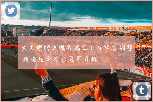 女足铿锵玫瑰备战亚洲杯阵容调整 新老结合冲击冠军目标