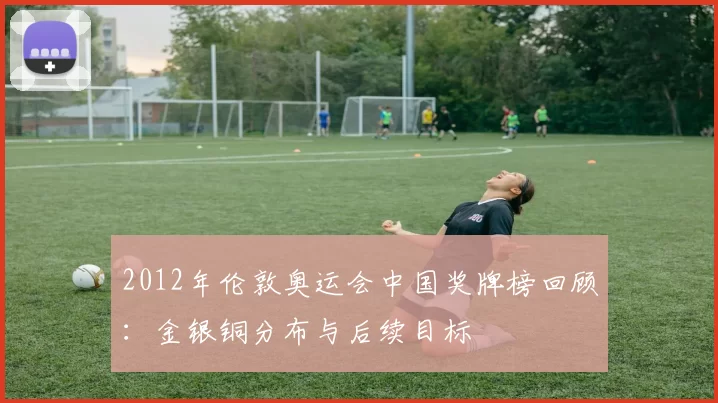 2012年伦敦奥运会中国奖牌榜回顾:金银铜分布与后续目标