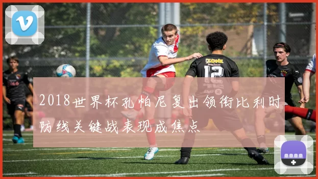 2018世界杯孔帕尼复出领衔比利时防线关键战表现成焦点