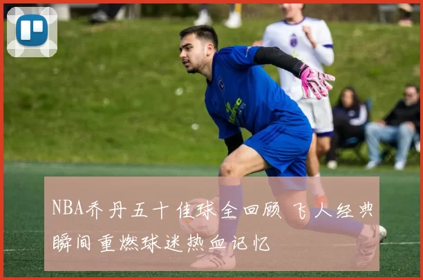 NBA乔丹五十佳球全回顾 飞人经典瞬间重燃球迷热血记忆