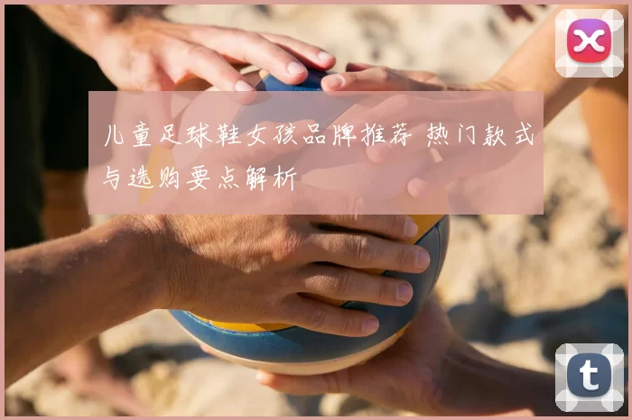 儿童足球鞋女孩品牌推荐 热门款式与选购要点解析