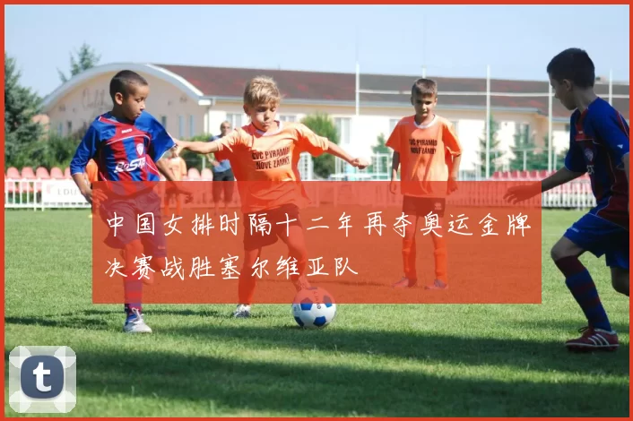 中国女排时隔十二年再夺奥运金牌决赛战胜塞尔维亚队