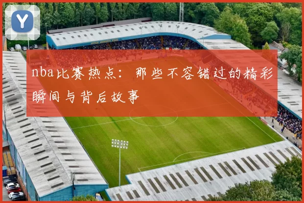 nba比赛热点:那些不容错过的精彩瞬间与背后故事