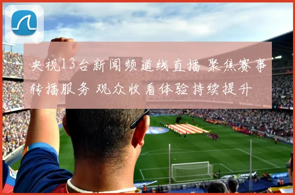 央视13台新闻频道线直播 聚焦赛事转播服务 观众收看体验持续提升