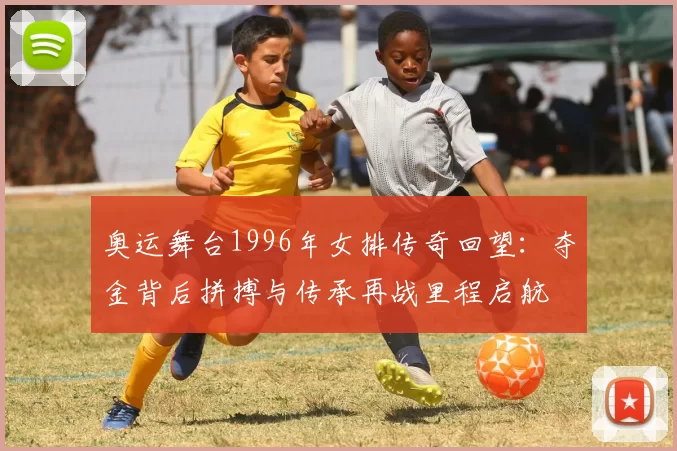 奥运舞台1996年女排传奇回望:夺金背后拼搏与传承再战里程启航