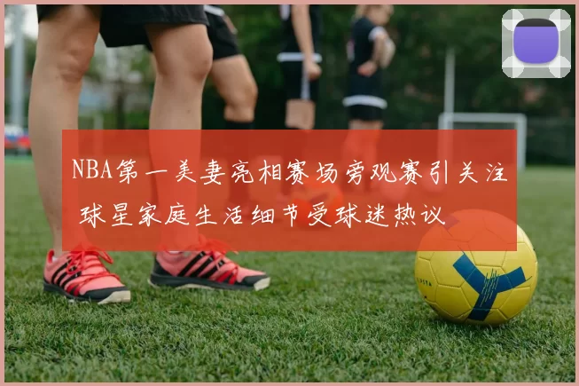 NBA第一美妻亮相赛场旁观赛引关注 球星家庭生活细节受球迷热议