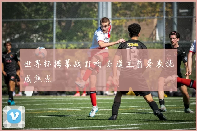 世界杯揭幕战打响 东道主首秀表现成焦点