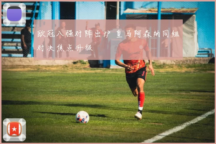 欧冠八强对阵出炉 皇马阿森纳同组对决焦点升级