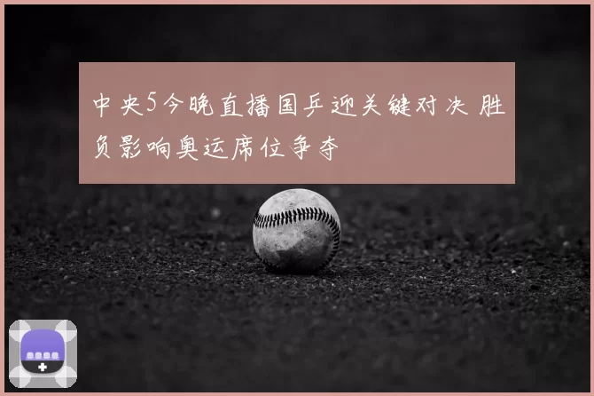 中央5今晚直播国乒迎关键对决 胜负影响奥运席位争夺