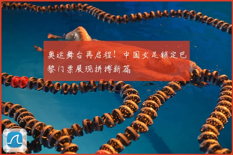 奥运舞台再启程！中国女足锁定巴黎门票展现拼搏新篇