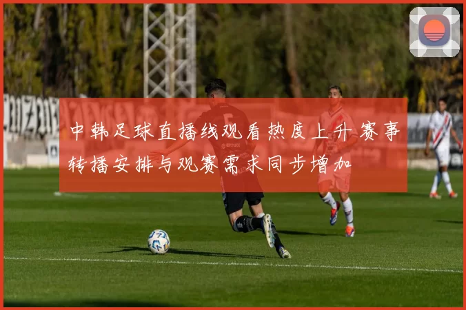 中韩足球直播线观看热度上升 赛事转播安排与观赛需求同步增加