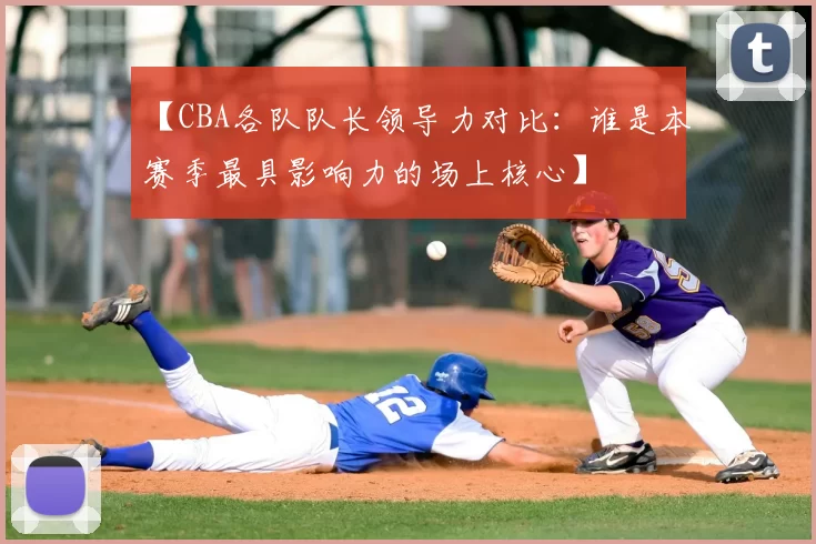 【CBA各队队长领导力对比:谁是本赛季最具影响力的场上核心】