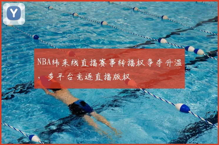 NBA纬来线直播赛事转播权争夺升温,多平台竞逐直播版权