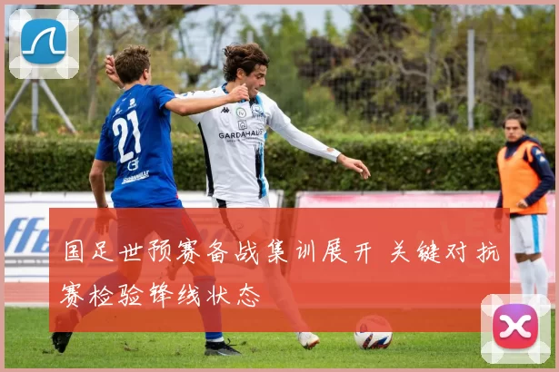 国足世预赛备战集训展开 关键对抗赛检验锋线状态