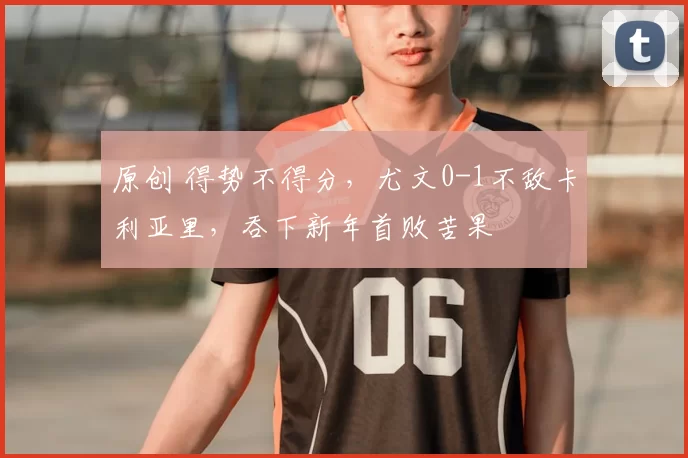 原创 得势不得分，尤文0-1不敌卡利亚里，吞下新年首败苦果