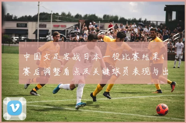 中国女足客战日本一役比赛结果、赛后调整看点及关键球员表现与出线前景