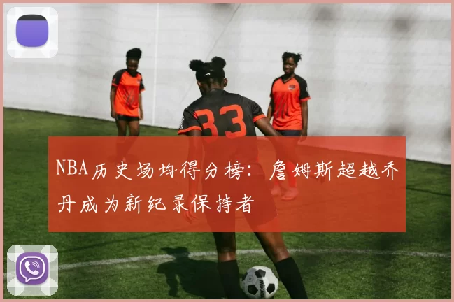 NBA历史场均得分榜：詹姆斯超越乔丹成为新纪录保持者