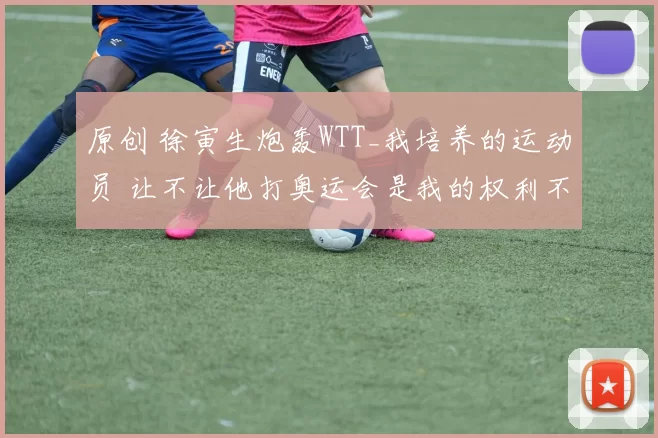 原创 徐寅生炮轰WTT_我培养的运动员 让不让他打奥运会是我的权利不是你的