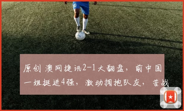 原创 澳网捷讯2-1大翻盘，前中国一姐挺进4强，激动拥抱队友，苦战超两小时