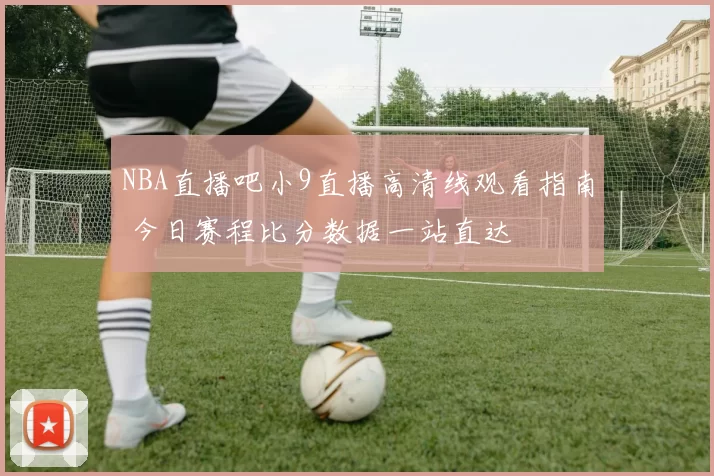 NBA直播吧小9直播高清线观看指南 今日赛程比分数据一站直达