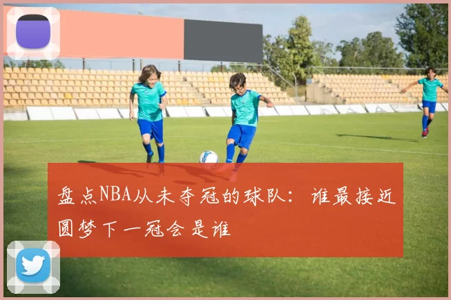 盘点NBA从未夺冠的球队:谁最接近圆梦下一冠会是谁