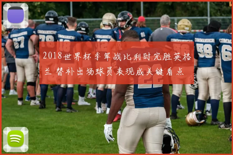 2018世界杯季军战比利时完胜英格兰 替补出场球员表现成关键看点