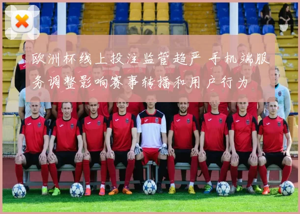 欧洲杯线上投注监管趋严 手机端服务调整影响赛事转播和用户行为