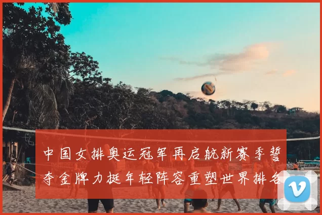 中国女排奥运冠军再启航新赛季誓夺金牌力挺年轻阵容重塑世界排名