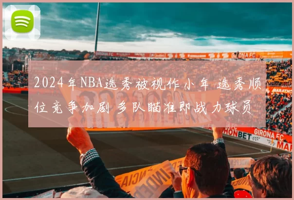 2024年NBA选秀被视作小年 选秀顺位竞争加剧 多队瞄准即战力球员