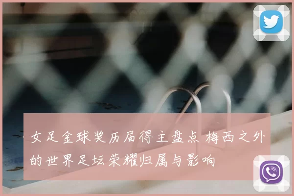 女足金球奖历届得主盘点 梅西之外的世界足坛荣耀归属与影响