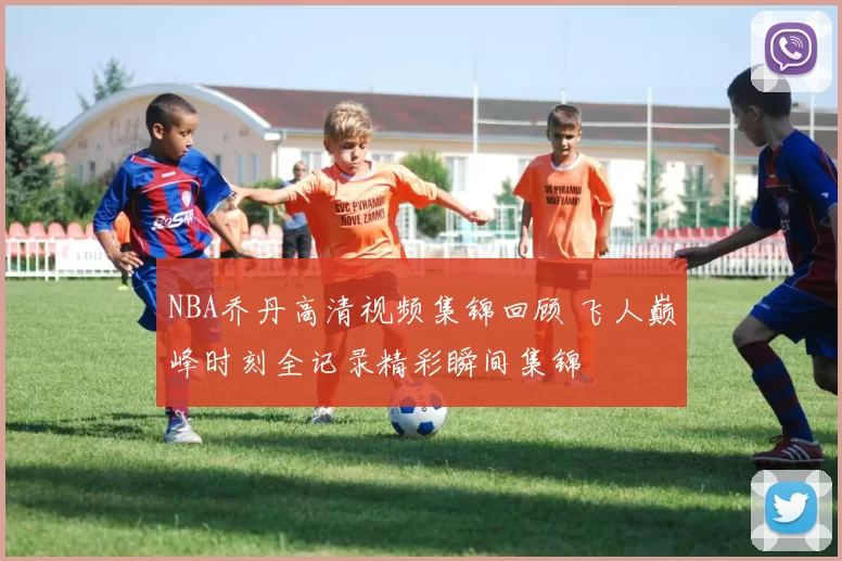 NBA乔丹高清视频集锦回顾 飞人巅峰时刻全记录精彩瞬间集锦