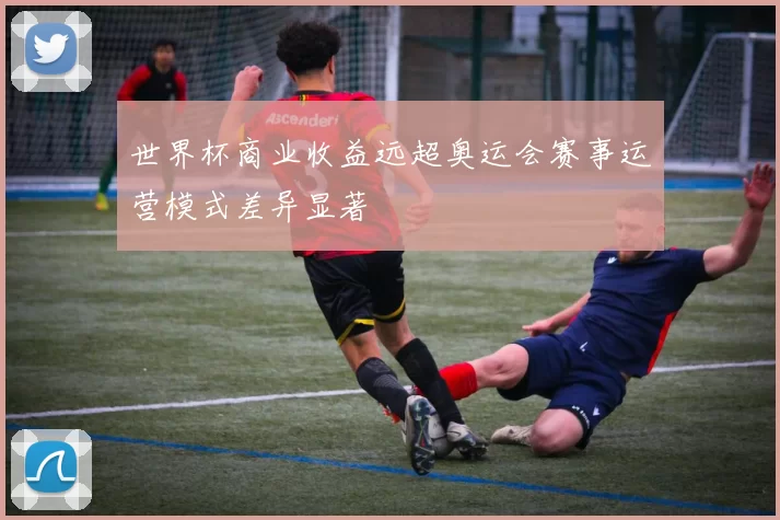 世界杯商业收益远超奥运会赛事运营模式差异显著