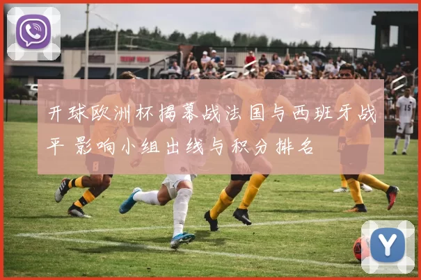 开球欧洲杯揭幕战法国与西班牙战平 影响小组出线与积分排名