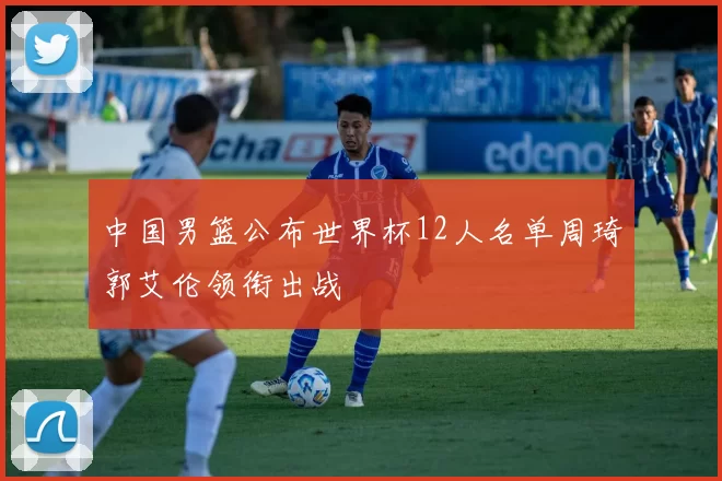 中国男篮公布世界杯12人名单周琦郭艾伦领衔出战