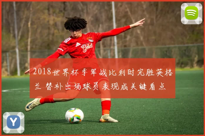 2018世界杯季军战比利时完胜英格兰 替补出场球员表现成关键看点