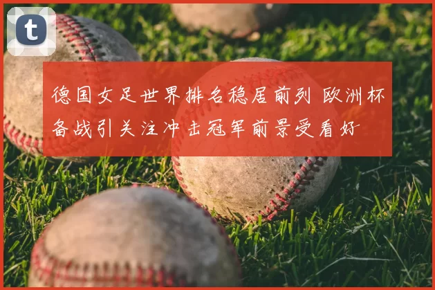德国女足世界排名稳居前列 欧洲杯备战引关注冲击冠军前景受看好