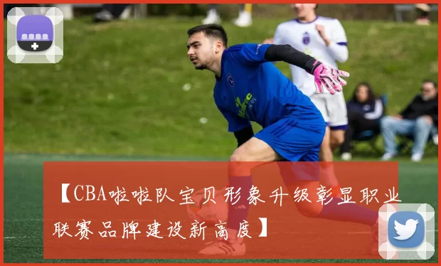 【CBA啦啦队宝贝形象升级彰显职业联赛品牌建设新高度】