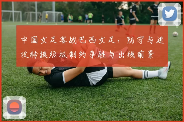 中国女足客战巴西女足，防守与进攻转换短板制约争胜与出线前景