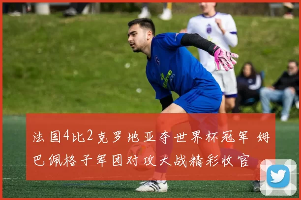 法国4比2克罗地亚夺世界杯冠军 姆巴佩格子军团对攻大战精彩收官