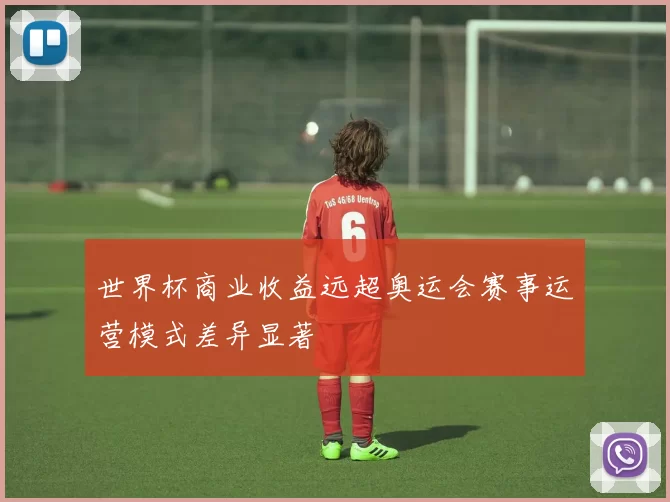 世界杯商业收益远超奥运会赛事运营模式差异显著