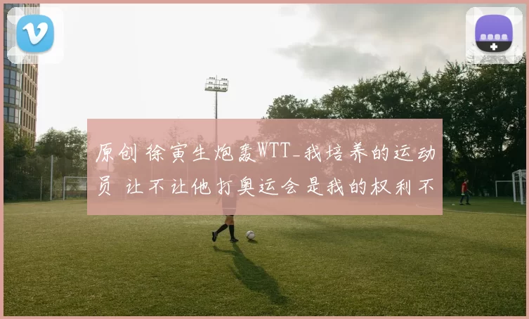 原创 徐寅生炮轰WTT_我培养的运动员 让不让他打奥运会是我的权利不是你的