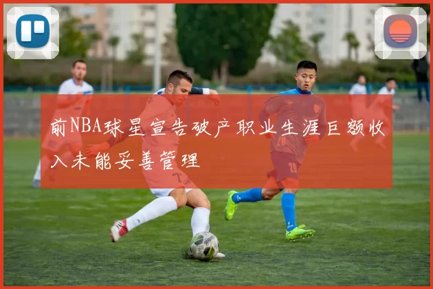 前NBA球星宣告破产职业生涯巨额收入未能妥善管理