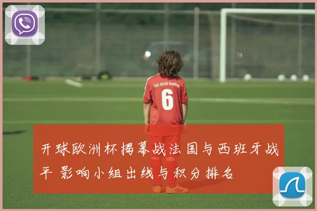 开球欧洲杯揭幕战法国与西班牙战平 影响小组出线与积分排名