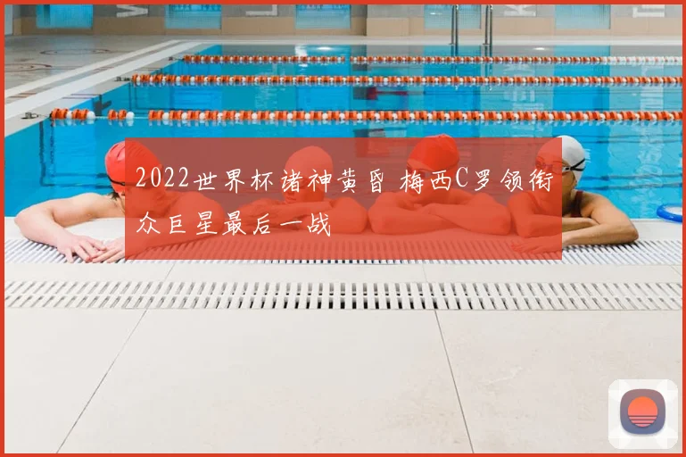 2022世界杯诸神黄昏 梅西C罗领衔众巨星最后一战